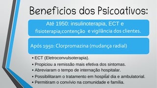 Até 1950: insulinoterapia, ECT e
fisioterapia;contenção e vigilância dos clientes.
Após 1950: Clorpromazina (mudança radial)
Benefícios dos Psicoativos:
• Propiciou a remissão mais efetiva dos sintomas.
• Abreviaram o tempo de internação hospitalar.
• Possibilitaram o tratamento em hospital dia e ambulatorial.
-
• Permitiram o convívio na comunidade e família.
ECT (Eletroconvulsoterapia).
•
 