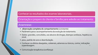 Conhecer os resultados dos exames laboratoriais.
Orientação e preparo do cliente e família para adesão ao tratamento.
Anamnese:
• observação completa do comportamento (constante)
• Parâmetro para o acompanhamento da evolução do tratamento.
• Dados: gravidez, convulsões, uso abusivo de drogas, doenças cardíacas, hepática ou
renal.
• peso, padrão de sono e deambulação.
• Conhecer os efeitos desejados, colaterais, adversos ou tóxicos, contra
-
indicações
,
superdosagem.
• Comunicação terapêutica (confiança)
 