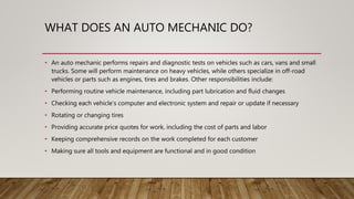 WHAT DOES AN AUTO MECHANIC DO?
• An auto mechanic performs repairs and diagnostic tests on vehicles such as cars, vans and small
trucks. Some will perform maintenance on heavy vehicles, while others specialize in off-road
vehicles or parts such as engines, tires and brakes. Other responsibilities include:
• Performing routine vehicle maintenance, including part lubrication and fluid changes
• Checking each vehicle’s computer and electronic system and repair or update if necessary
• Rotating or changing tires
• Providing accurate price quotes for work, including the cost of parts and labor
• Keeping comprehensive records on the work completed for each customer
• Making sure all tools and equipment are functional and in good condition
 