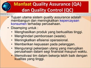 Manfaat Quality Assurance (QA)
dan Quality Control (QC)
• Tujuan utama sistem quality assurance adalah
membangun dan meningkatkan kepercayaan
konsumen terhadap perusahaan.
• Disamping untuk :
• Menghasilkan produk yang berkualitas tinggi.
• Menghindari pemborosan (waste).
• Meningkatkan efisiensi operasional.
• Memberikan kepuasan pada pelanggan.
• Mengurangi pekerjaan ulang yang merugikan
perusahaan dalam segi finansial maupun waktu.
• Memotivasi tim dalam bekerja lebih baik dengan
kualitas yang tinggi.
 