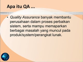 • Quality Assurance banyak membantu
perusahaan dalam proses perbaikan
sistem, serta mampu memaparkan
berbagai masalah yang muncul pada
produk/system/perangkat lunak.
Apa itu QA ...
 