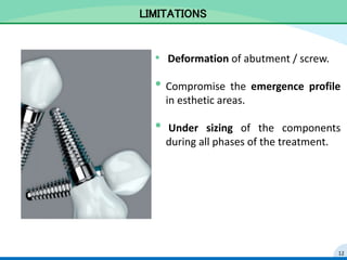 LIMITATIONS
• Deformation of abutment / screw.
• Compromise the emergence profile
in esthetic areas.
• Under sizing of the components
during all phases of the treatment.
12
 