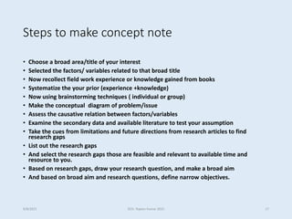 Steps to make concept note
• Choose a broad area/title of your interest
• Selected the factors/ variables related to that broad title
• Now recollect field work experience or knowledge gained from books
• Systematize the your prior (experience +knowledge)
• Now using brainstorming techniques ( individual or group)
• Make the conceptual diagram of problem/issue
• Assess the causative relation between factors/variables
• Examine the secondary data and available literature to test your assumption
• Take the cues from limitations and future directions from research articles to find
research gaps
• List out the research gaps
• And select the research gaps those are feasible and relevant to available time and
resource to you.
• Based on research gaps, draw your research question, and make a broad aim
• And based on broad aim and research questions, define narrow objectives.
9/8/2021 ©Dr. Rajeev Kumar 2021 17
 
