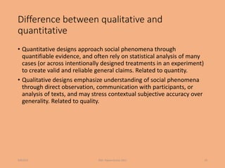 Difference between qualitative and
quantitative
• Quantitative designs approach social phenomena through
quantifiable evidence, and often rely on statistical analysis of many
cases (or across intentionally designed treatments in an experiment)
to create valid and reliable general claims. Related to quantity.
• Qualitative designs emphasize understanding of social phenomena
through direct observation, communication with participants, or
analysis of texts, and may stress contextual subjective accuracy over
generality. Related to quality.
9/8/2021 ©Dr. Rajeev Kumar 2021 20
 