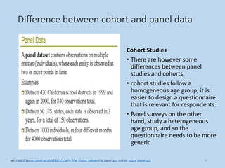 Difference between cohort and panel data
Cohort Studies
• There are however some
differences between panel
studies and cohorts.
• cohort studies follow a
homogeneous age group, it is
easier to design a questionnaire
that is relevant for respondents.
• Panel surveys on the other
hand, study a heterogeneous
age group, and so the
questionnaire needs to be more
generic
Ref: https://eprints.soton.ac.uk/435301/1/WP4_The_choice_between_a_panel_and_cohort_study_design.pdf
9/8/2021 ©Dr. Rajeev Kumar 2021 39
 