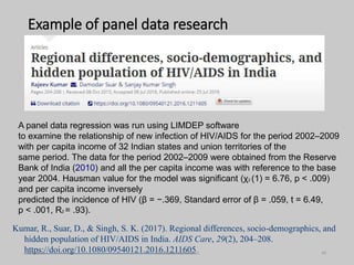 Example of panel data research
A panel data regression was run using LIMDEP software
to examine the relationship of new infection of HIV/AIDS for the period 2002–2009
with per capita income of 32 Indian states and union territories of the
same period. The data for the period 2002–2009 were obtained from the Reserve
Bank of India (2010) and all the per capita income was with reference to the base
year 2004. Hausman value for the model was significant (χ2 (1) = 6.76, p < .009)
and per capita income inversely
predicted the incidence of HIV (β = −.369, Standard error of β = .059, t = 6.49,
p < .001, R2 = .93).
Kumar, R., Suar, D., & Singh, S. K. (2017). Regional differences, socio-demographics, and
hidden population of HIV/AIDS in India. AIDS Care, 29(2), 204–208.
https://doi.org/10.1080/09540121.2016.1211605
9/8/2021 ©Dr. Rajeev Kumar 2021 40
 