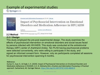 Reference:
Kumar, R., Suar, D., & Singh, S. K. (2020). Impact of Psychosocial Intervention on Emotional Disorders and
Medication Adherence in HIV/AIDS. In S. N. Mohanty (Ed.), Emotion and Information Processing: A Practical
approach. Switzerland, AG: Springer Nature. https://doi.org/10.1007/978-3-030-48849-9
Example of experimental studies
2.2 Method
2.2.1 Design
This study employed the pre-post experimental design. The study examines the
effects of psychosocial intervention on emotional disorders and social issues faced
by persons infected with HIV/AIDS. This study was conducted at the antiretroviral
therapy (ART) center of Jharkhand (India). Ten PLHA having psychosocial problems
were selected conveniently, who were willing to participate in the study, and
signed an informed consent form. However, only six participants completed all sessions
for psychosocial intervention spanning 6 months.
9/8/2021 ©Dr. Rajeev Kumar 2021 45
 