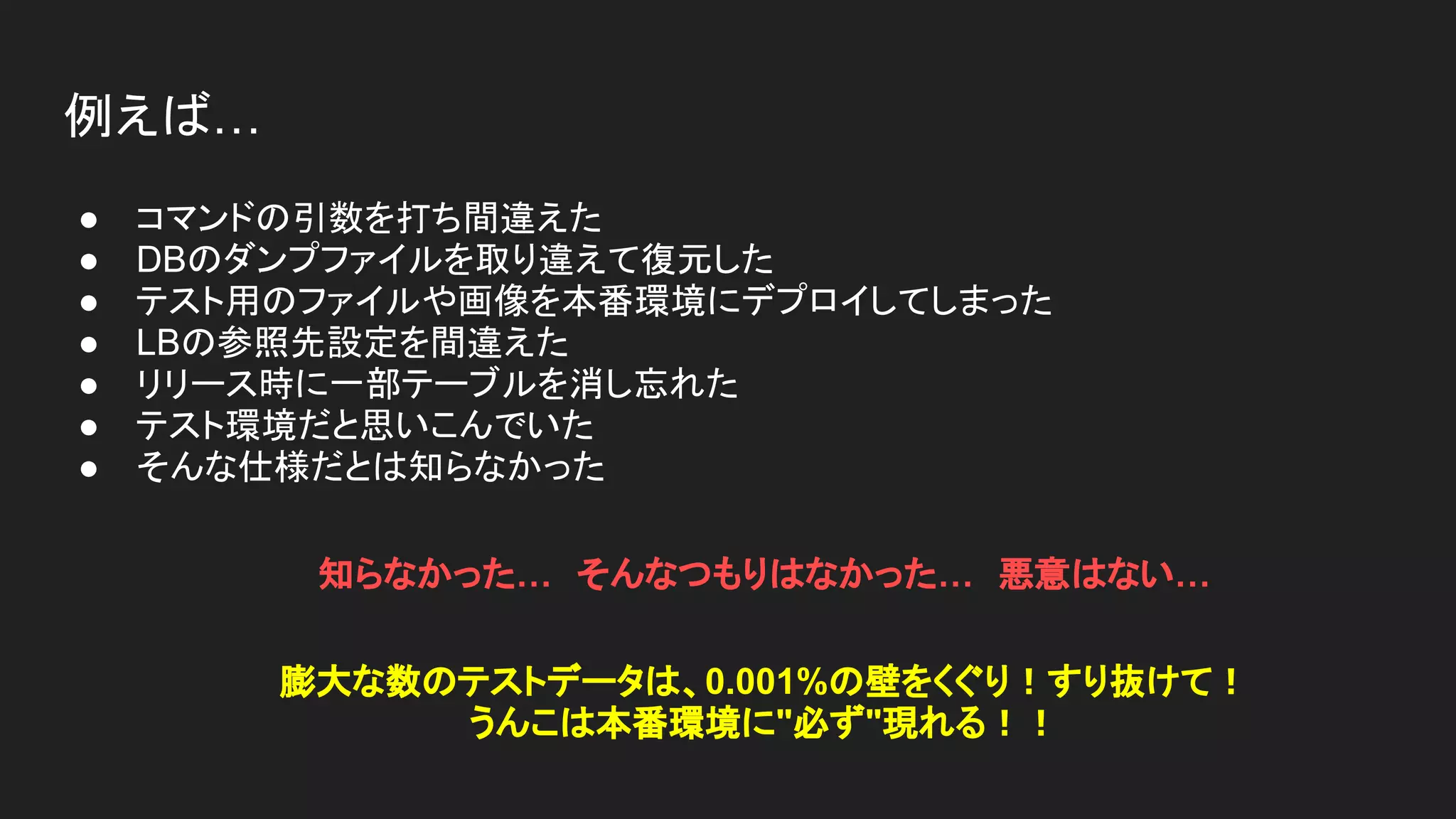 例えば…
● コマンドの引数を打ち間違えた
● DBのダンプファイルを取り違えて復元した
● テスト用のファイルや画像を本番環境にデプロイしてしまった
● LBの参照先設定を間違えた
● リリース時に一部テーブルを消し忘れた
● テスト環境だと思いこんでいた
● そんな仕様だとは知らなかった
知らなかった…　そんなつもりはなかった…　悪意はない…　
膨大な数のテストデータは、0.001%の壁をくぐり！すり抜けて！
うんこは本番環境に"必ず"現れる！！
 