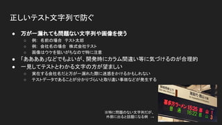 正しいテスト文字列で防ぐ
● 万が一漏れても問題ない文字列や画像を使う
○ 例:　名前の場合　テスト太郎
○ 例:　会社名の場合　株式会社テスト
○ 画像はウケを狙いがちなので特に注意
● 「ああああ」などでもよいが、開発時にカラム間違い等に気づけるのが合理的
● 一見してテストとわかる文字の方が望ましい
○ 実在する会社名だと万が一漏れた際に迷惑をかけるかもしれない
○ テストデータであることが分かりづらいと取り違い事故などが発生する
※特に問題のない文字列だが、　
外部に出ると話題になる例　→
 