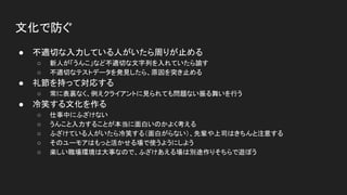文化で防ぐ
● 不適切な入力している人がいたら周りが止める
○ 新人が「うんこ」など不適切な文字列を入れていたら諭す
○ 不適切なテストデータを発見したら、原因を突き止める
● 礼節を持って対応する
○ 常に表裏なく、例えクライアントに見られても問題ない振る舞いを行う
● 冷笑する文化を作る
○ 仕事中にふざけない
○ うんこと入力することが本当に面白いのかよく考える
○ ふざけている人がいたら冷笑する（面白がらない）、先輩や上司はきちんと注意する
○ そのユーモアはもっと活かせる場で使うようにしよう
○ 楽しい職場環境は大事なので、ふざけあえる場は別途作りそちらで遊ぼう
 