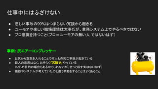 仕事中にはふざけない
● 悲しい事故の99%はつまらない冗談から起きる
● ユーモアや楽しい職場環境は大事だが、業務システム上でやるべきではない
● プロ意識を持つこと（プロ＝ユーモアの無い人 ではないはず）
事例: 尻エアーコンプレッサー
● お尻から空気を入れることで何人もの死亡事故が起きている
● 殺人の意思はなく、おそらく 「冗談で」やっている
（いじめ目的の場合もあるかもしれないが、きっと殺す気はないはず）
● 機器やシステムが考えていたのと違う挙動をすることはよくあること
 