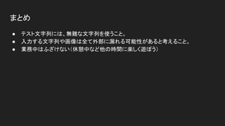 まとめ
● テスト文字列には、無難な文字列を使うこと。
● 入力する文字列や画像は全て外部に漏れる可能性があると考えること。
● 業務中はふざけない（休憩中など他の時間に楽しく遊ぼう）
 