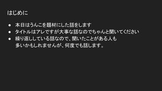 はじめに
● 本日はうんこを題材にした話をします
● タイトルはアレですが大事な話なのでちゃんと聞いてください
● 繰り返ししている話なので、聞いたことがある人も
多いかもしれませんが、何度でも話します。
 