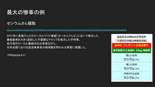 最大の惨事の例
セシウムさん騒動
https://ja.wikipedia.org/wiki/%E3%82%BB%E3%82%B7%E3%82%A6%E3%83%A0%E3%81%95%E3%82%93%E9%A8%92%E5%8B%95
2011年に東海テレビのローカルワイド番組「ぴーかんテレビ」において発生した、
番組基準を大きく逸脱した不謹慎なテロップを表示した不祥事。
地方局のローカル番組内の出来事ながら、
日本全国における放送事業者の倫理観を問われる事態に発展した。
（Wikipediaより）
 