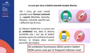 La cura per virus e batteri prevede terapie diverse.
Per i virus, gli unici rimedi
possibili sono farmaci antivirali
o i vaccini (Morbillo, Varicella,
Rosolia), entrambi specifici per
i differenti tipi di virus
Le infezioni batteriche si curano con
gli antibiotici ma, data la diversa
sensibilità che i vari tipi di batteri
possono avere nei confronti di questi
farmaci, la terapia deve essere
prescritta dal medico.
Gli antibiotici funzionano SOLO contro i batteri
NON vanno usati per le frequenti infezioni virali
 