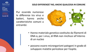 SOLO DIFFERENZE? NO, ANCHE QUALCOSA IN COMUNE
Pur essendo numerose
le differenze tra virus e
batteri, hanno anche
caratteristiche comuni a
entrambi:
• Hanno materiale genetico costituito da filamenti di
DNA o, per i virus, di RNA non rinchiusi all’interno
di un nucleo
• possono essere microrganismi patogeni in grado di
sviluppare malattie pericolose per l’ospite.
 