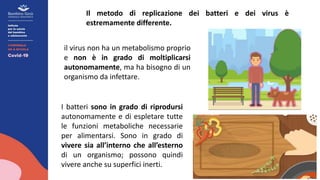 Il metodo di replicazione dei batteri e dei virus è
estremamente differente.
I batteri sono in grado di riprodursi
autonomamente e di espletare tutte
le funzioni metaboliche necessarie
per alimentarsi. Sono in grado di
vivere sia all’interno che all’esterno
di un organismo; possono quindi
vivere anche su superfici inerti.
il virus non ha un metabolismo proprio
e non è in grado di moltiplicarsi
autonomamente, ma ha bisogno di un
organismo da infettare.
 
