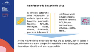 Le infezione da batteri e da virus
Le infezioni virali
inducono rosolia,
morbillo, varicella,
AIDS, herpes,
mononucleosi,
influenza, epatite,
ebola…
Le infezioni batteriche
sono responsabili di
malattie tipo tracheite
bronchite, polmonite,
tonsillite, faringite,
meningite, cistite,
diarrea, dissenteria,
gonorrea, tubercolosi
Alcune malattie sono indotte sia da virus che da batteri, per cui spesso il
medico ricorre a esami più specifici (test delle urine, del sangue, di colture
tissutali) per identificare il vero responsabile.
 