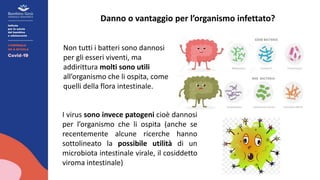 Danno o vantaggio per l’organismo infettato?
Non tutti i batteri sono dannosi
per gli esseri viventi, ma
addirittura molti sono utili
all’organismo che li ospita, come
quelli della flora intestinale.
I virus sono invece patogeni cioè dannosi
per l’organismo che li ospita (anche se
recentemente alcune ricerche hanno
sottolineato la possibile utilità di un
microbiota intestinale virale, il cosiddetto
viroma intestinale)
 