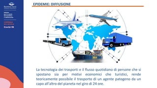EPIDEMIE: DIFFUSIONE
La tecnologia dei trasporti e il flusso quotidiano di persone che si
spostano sia per motivi economici che turistici, rende
teoricamente possibile il trasporto di un agente patogeno da un
capo all'altro del pianeta nel giro di 24 ore.
 