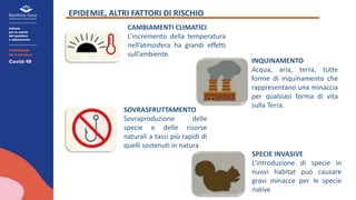 EPIDEMIE, ALTRI FATTORI DI RISCHIO
CAMBIAMENTI CLIMATICI
L’incremento della temperatura
nell’atmosfera ha grandi effetti
sull’ambiente.
INQUINAMENTO
Acqua, aria, terra, tutte
forme di inquinamento che
rappresentano una minaccia
per qualsiasi forma di vita
sulla Terra.
SPECIE INVASIVE
L’introduzione di specie in
nuovi habitat può causare
gravi minacce per le specie
native
SOVRASFRUTTAMENTO
Sovraproduzione delle
specie e delle risorse
naturali a tassi più rapidi di
quelli sostenuti in natura
 