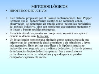 METODOS LÓGICOS
• HIPOTETICO DEDUCTIVO:
• Este método, propuesto por el filósofo contemporáneo Karl Popper
,sostiene que el conocimiento científico no comienza con la
observación del fenómeno de estudio como indican los partidarios
del método inductivo, sino con problemas que generan preguntas y
lo llevan a buscar posibles respuestas.
• Estos intentos de respuestas son conjeturas, suposiciones que en
ciencia se denominan hipótesis.
• Un investigador propone una hipótesis como consecuencia de sus
inferencias del conjunto de datos empíricos o de principios y leyes
más generales. En el primer caso llega a la hipótesis mediante
inducción y en segundo caso mediante deducción. Es la vía primera
de inferencias lógico deductivas para arribar a conclusiones
particulares a partir de la hipótesis y que después se puedan
comprobar experimentalmente
 