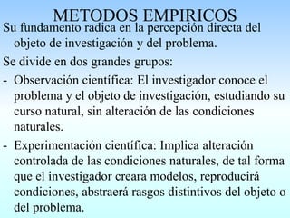 METODOS EMPIRICOS
Su fundamento radica en la percepción directa del
objeto de investigación y del problema.
Se divide en dos grandes grupos:
- Observación científica: El investigador conoce el
problema y el objeto de investigación, estudiando su
curso natural, sin alteración de las condiciones
naturales.
- Experimentación científica: Implica alteración
controlada de las condiciones naturales, de tal forma
que el investigador creara modelos, reproducirá
condiciones, abstraerá rasgos distintivos del objeto o
del problema.
 