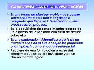 CARACTERÍSTICAS DE LA INVESTIGACIÓN
➢ Es una forma de plantear problemas y buscar
soluciones mediante una indagación o
búsqueda que tiene un interés teórico o una
preocupación práctica.
➢ Es la adquisición de conocimientos acerca de
un aspecto de la realidad con el fin de actuar
sobre ella.
➢ Es una exploración sistemática a partir de un
marco teórico en el que encajan los problemas
o las hipótesis como encuadre referencial.
➢ Requiere de una formulación precisa del
problema que se quiere investigar y de un
diseño metodológico.
 