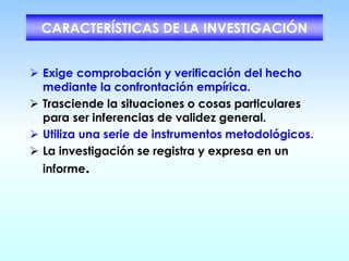 CARACTERÍSTICAS DE LA INVESTIGACIÓN
➢ Exige comprobación y verificación del hecho
mediante la confrontación empírica.
➢ Trasciende la situaciones o cosas particulares
para ser inferencias de validez general.
➢ Utiliza una serie de instrumentos metodológicos.
➢ La investigación se registra y expresa en un
informe.
 