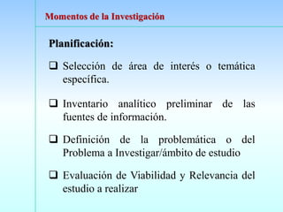 Planificación:
❑ Selección de área de interés o temática
específica.
❑ Inventario analítico preliminar de las
fuentes de información.
❑ Definición de la problemática o del
Problema a Investigar/ámbito de estudio
❑ Evaluación de Viabilidad y Relevancia del
estudio a realizar
Momentos de la Investigación
 