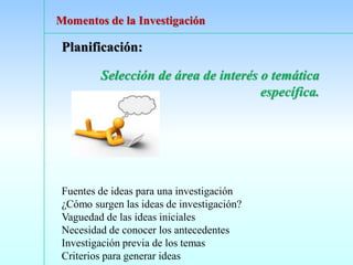 Planificación:
Selección de área de interés o temática
específica.
Fuentes de ideas para una investigación
¿Cómo surgen las ideas de investigación?
Vaguedad de las ideas iniciales
Necesidad de conocer los antecedentes
Investigación previa de los temas
Criterios para generar ideas
Momentos de la Investigación
 