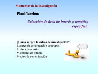 Planificación:
Selección de área de interés o temática
específica.
¿Cómo surgen las ideas de investigación?
Lugares de congregación de grupos
Lectura de revistas
Materiales de estudio
Medios de comunicación
Momentos de la Investigación
 