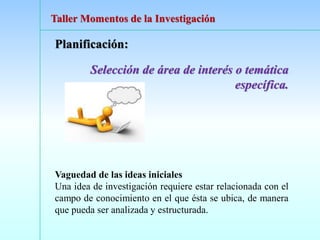 Planificación:
Selección de área de interés o temática
específica.
Vaguedad de las ideas iniciales
Una idea de investigación requiere estar relacionada con el
campo de conocimiento en el que ésta se ubica, de manera
que pueda ser analizada y estructurada.
Taller Momentos de la Investigación
 