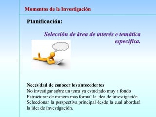 Planificación:
Selección de área de interés o temática
específica.
Necesidad de conocer los antecedentes
No investigar sobre un tema ya estudiado muy a fondo
Estructurar de manera más formal la idea de investigación
Seleccionar la perspectiva principal desde la cual abordará
la idea de investigación.
Momentos de la Investigación
 