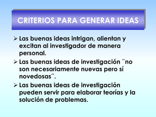 CRITERIOS PARA GENERAR IDEAS
➢ Las buenas ideas intrigan, alientan y
excitan al investigador de manera
personal.
➢ Las buenas ideas de investigación ¨no
son necesariamente nuevas pero sí
novedosas¨.
➢ Las buenas ideas de investigación
pueden servir para elaborar teorías y la
solución de problemas.
 