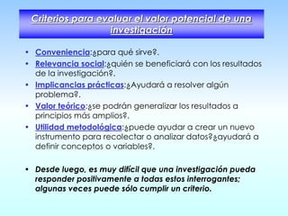 Criterios para evaluar el valor potencial de una
investigación
• Conveniencia:¿para qué sirve?.
• Relevancia social:¿quién se beneficiará con los resultados
de la investigación?.
• Implicancias prácticas:¿Ayudará a resolver algún
problema?.
• Valor teórico:¿se podrán generalizar los resultados a
principios más amplios?.
• Utilidad metodológica:¿puede ayudar a crear un nuevo
instrumento para recolectar o analizar datos?¿ayudará a
definir conceptos o variables?.
• Desde luego, es muy difícil que una investigación pueda
responder positivamente a todas estos interrogantes;
algunas veces puede sólo cumplir un criterio.
 