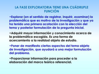 LA FASE EXPLORATORIA TIENE UNA CUÁDRUPLE
FUNCIÓN
•Explorar (en el sentido de registrar, inquirir, examinar) la
problemática que es motivo de la investigación y que ya
ha tenido una primera acotación con la elección del
tema y posterior formulación de la pregunta inicial.
•Adquirir mayor información y conocimiento acerca de
la problemática escogida. Es una forma de
acercamiento a la realidad objeto de estudio.
•Poner de manifiesto ciertos aspectos del tema objeto
de investigación, que ayudará a una mejor formulación
del problema.
•Proporcionar información para proceder a la
elaboración del marco teórico referencial.
 