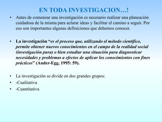 EN TODA INVESTIGACION…!
• Antes de comenzar una investigación es necesario realizar una planeación
cuidadosa de la misma para aclarar ideas y facilitar el camino a seguir. Por
eso son importantes algunas definiciones que debemos conocer.
• La investigación “es el proceso que, utilizando el método científico,
permite obtener nuevos conocimientos en el campo de la realidad social
(investigación pura) o bien estudiar una situación para diagnosticar
necesidades y problemas a efectos de aplicar los conocimientos con fines
prácticos” (Ander-Egg, 1995: 59).
• La investigación se divide en dos grandes grupos:
• -Cualitativa
• -Cuantitativa
 