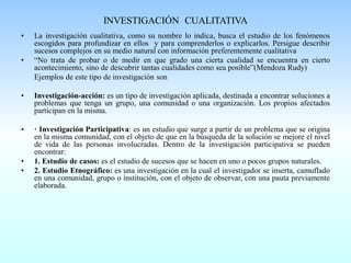 INVESTIGACIÓN CUALITATIVA
• La investigación cualitativa, como su nombre lo indica, busca el estudio de los fenómenos
escogidos para profundizar en ellos y para comprenderlos o explicarlos. Persigue describir
sucesos complejos en su medio natural con información preferentemente cualitativa
• “No trata de probar o de medir en que grado una cierta cualidad se encuentra en cierto
acontecimiento, sino de descubrir tantas cualidades como sea posible”(Mendoza Rudy)
Ejemplos de este tipo de investigación son
• Investigación-acción: es un tipo de investigación aplicada, destinada a encontrar soluciones a
problemas que tenga un grupo, una comunidad o una organización. Los propios afectados
participan en la misma.
• · Investigación Participativa: es un estudio que surge a partir de un problema que se origina
en la misma comunidad, con el objeto de que en la búsqueda de la solución se mejore el nivel
de vida de las personas involucradas. Dentro de la investigación participativa se pueden
encontrar:
• 1. Estudio de casos: es el estudio de sucesos que se hacen en uno o pocos grupos naturales.
• 2. Estudio Etnográfico: es una investigación en la cual el investigador se inserta, camuflado
en una comunidad, grupo o institución, con el objeto de observar, con una pauta previamente
elaborada.
 