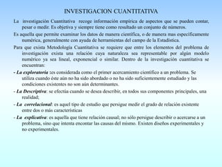 INVESTIGACION CUANTITATIVA
La investigación Cuantitativa recoge información empírica de aspectos que se pueden contar,
pesar o medir. Es objetiva y siempre tiene como resultado un conjunto de números.
Es aquella que permite examinar los datos de manera científica, o de manera mas específicamente
numérica, generalmente con ayuda de herramientas del campo de la Estadística.
Para que exista Metodología Cuantitativa se requiere que entre los elementos del problema de
investigación exista una relación cuya naturaleza sea representable por algún modelo
numérico ya sea lineal, exponencial o similar. Dentro de la investigación cuantitativa se
encuentran:
- La exploratoria :es considerada como el primer acercamiento científico a un problema. Se
utiliza cuando éste aún no ha sido abordado o no ha sido suficientemente estudiado y las
condiciones existentes no son aún determinantes.
- La Descriptiva: se efectúa cuando se desea describir, en todos sus componentes principales, una
realidad;
- La correlacional: es aquel tipo de estudio que persigue medir el grado de relación existente
entre dos o más características
- La explicativa: es aquella que tiene relación causal; no sólo persigue describir o acercarse a un
problema, sino que intenta encontar las causas del mismo. Existen diseños experimentales y
no experimentales.
 