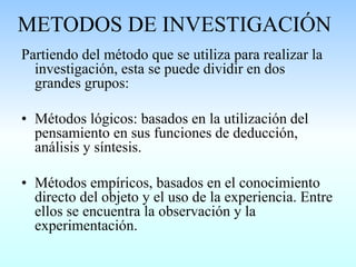 METODOS DE INVESTIGACIÓN
Partiendo del método que se utiliza para realizar la
investigación, esta se puede dividir en dos
grandes grupos:
• Métodos lógicos: basados en la utilización del
pensamiento en sus funciones de deducción,
análisis y síntesis.
• Métodos empíricos, basados en el conocimiento
directo del objeto y el uso de la experiencia. Entre
ellos se encuentra la observación y la
experimentación.
 