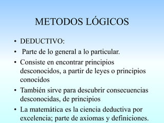 METODOS LÓGICOS
• DEDUCTIVO:
• Parte de lo general a lo particular.
• Consiste en encontrar principios
desconocidos, a partir de leyes o principios
conocidos
• También sirve para descubrir consecuencias
desconocidas, de principios
• La matemática es la ciencia deductiva por
excelencia; parte de axiomas y definiciones.
 