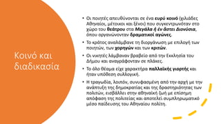 Κοινό και
διαδικασία
• Οι ποιητές απευθύνονται σε ένα ευρύ κοινό (χιλιάδες
Αθηναίοι, μέτοικοι και ξένοι) που συγκεντρωνόταν στο
χώρο του θεάτρου στα Μεγάλα ἢ ἐν ἄστει Διονύσια,
όπου οργανώνονταν δραματικοί αγώνες.
• Το κράτος αναλάμβανε τη διοργάνωση με επιλογή των
ποιητών, των χορηγών και των κριτών.
• Οι νικητές λάμβαναν βραβείο από την Εκκλησία του
Δήμου και αναγράφονταν σε πλάκες.
• Το όλο θέαμα είχε χαρακτήρα παλλαϊκής γιορτής και
ήταν υπόθεση συλλογική.
• Η τραγωδία, λοιπόν, συνυφασμένη από την αρχή με την
ανάπτυξη της δημοκρατίας και της δραστηριότητας των
πολιτών, εισβάλλει στην αθηναϊκή ζωή με επίσημη
απόφαση της πολιτείας και αποτελεί συμπληρωματικό
μέσο παίδευσης του Αθηναίου πολίτη.
 