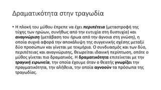 Δραματικότητα στην τραγωδία
• Η πλοκή του μύθου έπρεπε να έχει περιπέτεια (μεταστροφή της
τύχης των ηρώων, συνήθως από την ευτυχία στη δυστυχία) και
αναγνώριση (μετάβαση του ήρωα από την άγνοια στη γνώση), η
οποία συχνά αφορά την αποκάλυψη της συγγενικής σχέσης μεταξύ
δύο προσώπων και γίνεται με τεκμήρια. Ο συνδυασμός και των δύο,
περιπέτειας και αναγνώρισης, θεωρείται ιδανική περίπτωση, οπότε ο
μύθος γίνεται πιο δραματικός. Η δραματικότητα επιτείνεται με την
τραγική ειρωνεία, την οποία έχουμε όταν ο θεατής γνωρίζει την
πραγματικότητα, την αλήθεια, την οποία αγνοούν τα πρόσωπα της
τραγωδίας.
 