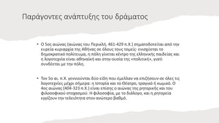 Παράγοντες ανάπτυξης του δράματος
• Ο 5ος αιώνας (αιώνας του Περικλή, 461-429 π.Χ.) σηματοδοτείται από την
ευρεία κυριαρχία της Αθήνας σε όλους τους τομείς· ενισχύεται το
δημοκρατικό πολίτευμα, η πόλη γίνεται κέντρο της ελληνικής παιδείας και
η λογοτεχνία είναι αθηναϊκή και στην ουσία της «πολιτική», γιατί
συνδέεται με την πόλη.
• Τον 5ο αι. π.Χ. γεννιούνται δύο είδη που έμελλαν να επιζήσουν σε όλες τις
λογοτεχνίες μέχρι σήμερα: η Ιστορία και το Θέατρο, τραγικό ή κωμικό. Ο
4ος αιώνας (404-323 π.Χ.) είναι επίσης ο αιώνας της ρητορικής και του
φιλοσοφικού στοχασμού. Η φιλοσοφία, με το διάλογο, και η ρητορεία
εγγίζουν την τελειότητα στον ανώτερο βαθμό.
 