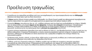 Προέλευση τραγωδίας
• Η προέλευση της τραγωδίας γεννήθηκε από τους αυτοσχεδιασμούς των πρωτοτραγουδιστών και τον διθύραμβο
(θρησκευτικό άσμα προς τιμή του θεού Διονύσου).
• Ο Αρίων πρώτος έδωσε έντεχνη μορφή στον διθύραμβο, του έδωσε λυρική μορφή και αφηγηματικό περιεχόμενο και
πρώτος παρουσίασε τους χορευτές μεταμφιεσμένους με χαρακτηριστικά τράγων (τράγων ᾠδή).
• Ο ποιητής Θέσπης, στα μέσα του 6ου αι. π.Χ., στάθηκε απέναντι από τον Χορό και συνδιαλέχθηκε με στίχους, δηλαδή
αντί να τραγουδήσει μια ιστορία άρχισε να την αφηγείται. Εισήγαγε τον υποκριτή (ὑποκρίνομαι = ἀποκρίνομαι)
ηθοποιό, ο οποίος έκανε διάλογο με το Χορό, συνδυάζοντας το επικό στοιχείο (λόγος) με το αντίστοιχο λυρικό
(μουσική)· συνέπεια αυτής της καινοτομίας ήταν η γέννηση της τραγωδίας στην Αττική.
• Η πρώτη επίσημη παράσταση τραγωδίας έγινε από το Θέσπη το 534 π.Χ., στα Μεγάλα Διονύσια. Ήταν η εποχή που την
Αθήνα κυβερνούσε ο τύραννος Πεισίστρατος, ο οποίος ασκώντας φιλολαϊκή πολιτική ενίσχυσε τη λατρεία του θεού
Διονύσου, καθιέρωσε τα «Μεγάλα ἢ ἐν ἄστει Διονύσια» και η τραγωδία εντάχθηκε στο επίσημο πλαίσιο της
διονυσιακής γιορτής.
• Οι θρησκευτικές, λοιπόν, τελετές, το ήπιο κλίμα, αλλά κυρίως οι κοινωνικές συνθήκες και η πολιτειακή οργάνωση
(δημοκρατία) οδήγησαν στην ανάπτυξη της τραγωδίας στην Αττική.
• Η Αθήνα, μετά τους Περσικούς πολέμους, διαθέτει μεγάλη ισχύ και δόξα και συγχρόνως αποτελεί σπουδαίο
πνευματικό και πολιτιστικό κέντρο. Η δημοκρατική αυτή οργάνωση, που άρχισε με τον Κλεισθένη (508 π.Χ.),
σηματοδοτεί όλους τους τομείς της ανθρώπινης δράσης (επιστήμη, τέχνη, οικονομία), δίνοντάς τους μια νέα ώθηση και
εξέλιξη.
 