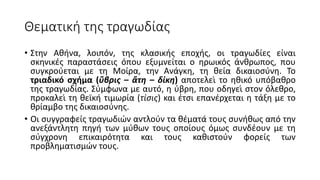 Θεματική της τραγωδίας
• Στην Αθήνα, λοιπόν, της κλασικής εποχής, οι τραγωδίες είναι
σκηνικές παραστάσεις όπου εξυμνείται ο ηρωικός άνθρωπος, που
συγκρούεται με τη Μοίρα, την Ανάγκη, τη θεία δικαιοσύνη. Το
τριαδικό σχήμα (ὕβρις – ἄτη – δίκη) αποτελεί το ηθικό υπόβαθρο
της τραγωδίας. Σύμφωνα με αυτό, η ύβρη, που οδηγεί στον όλεθρο,
προκαλεί τη θεϊκή τιμωρία (τίσις) και έτσι επανέρχεται η τάξη με το
θρίαμβο της δικαιοσύνης.
• Οι συγγραφείς τραγωδιών αντλούν τα θέματά τους συνήθως από την
ανεξάντλητη πηγή των μύθων τους οποίους όμως συνδέουν με τη
σύγχρονη επικαιρότητα και τους καθιστούν φορείς των
προβληματισμών τους.
 