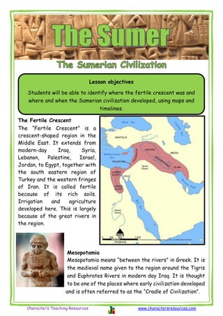 Character’s Teaching Resources www.charactersresources.com
The Fertile Crescent
The “Fertile Crescent” is a
crescent-shaped region in the
Middle East. It extends from
modern-day Iraq, Syria,
Lebanon, Palestine, Israel,
Jordan, to Egypt, together with
the south eastern region of
Turkey and the western fringes
of Iran. It is called fertile
because of its rich soils.
Irrigation and agriculture
developed here. This is largely
because of the great rivers in
the region.
Mesopotamia
Mesopotamia means “between the rivers” in Greek. It is
the medieval name given to the region around the Tigris
and Euphrates Rivers in modern day Iraq. It is thought
to be one of the places where early civilization developed
and is often referred to as the “Cradle of Civilization”.
Lesson objectives
Students will be able to identify where the fertile crescent was and
where and when the Sumerian civilization developed, using maps and
timelines.
User:NormanEinstein, CC BY-SA 3.0 <http://creativecommons.org/licenses/by-sa/3.0/>, via Wikimedia Commons
Osama Shukir Muhammed Amin FRCP(Glasg), CC BY-SA 4.0
<https://creativecommons.org/licenses/by-sa/4.0>, via Wikimedia Commons
 