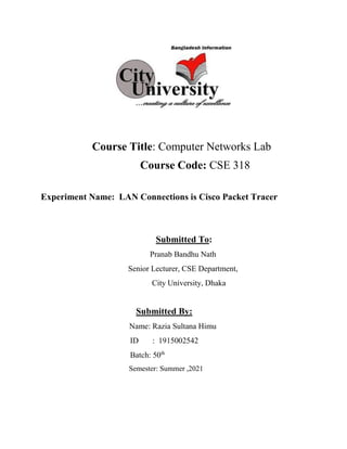 Course Title: Computer Networks Lab
Course Code: CSE 318
Experiment Name: LAN Connections is Cisco Packet Tracer
Submitted To:
Pranab Bandhu Nath
Senior Lecturer, CSE Department,
City University, Dhaka
Submitted By:
Name: Razia Sultana Himu
ID : 1915002542
Batch: 50th
Semester: Summer ,2021
 