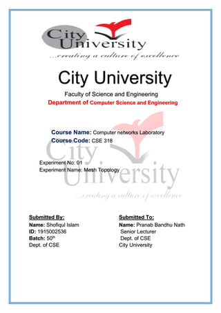 City University
Faculty of Science and Engineering
Department of Computer Science and Engineering
Course Name: Computer networks Laboratory
Course Code: CSE 318
Experiment No: 01
Experiment Name: Mesh Topology
Submitted By: Submitted To:
Name: Shofiqul Islam
ID: 1915002536
Batch: 50th
Dept. of CSE
Name: Pranab Bandhu Nath
Senior Lecturer
Dept. of CSE
City University
 